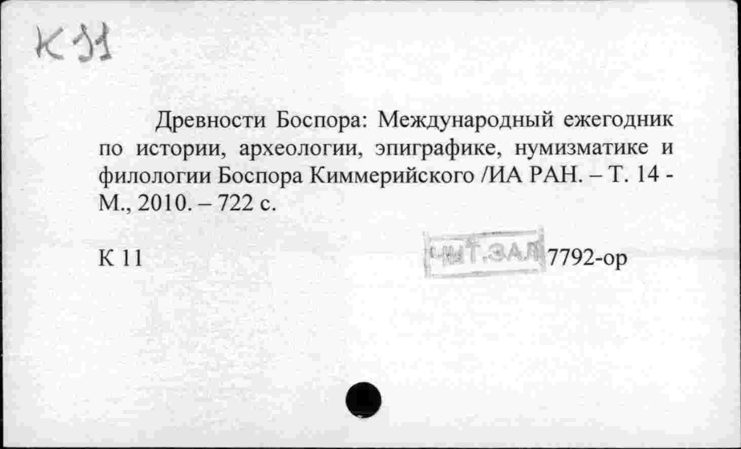 ﻿К'M
Древности Боспора: Международный ежегодник по истории, археологии, эпиграфике, нумизматике и филологии Боспора Киммерийского /ИА РАН. - Т. 14 -М„ 2010.-722 с.
К 11
7792-ор